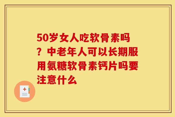 50岁女人吃软骨素吗？中老年人可以长期服用氨糖软骨素钙片吗要注意什么