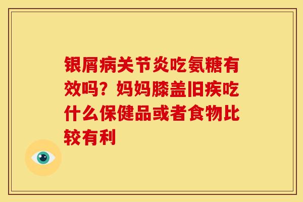 银屑病关节炎吃氨糖有效吗？妈妈膝盖旧疾吃什么保健品或者食物比较有利