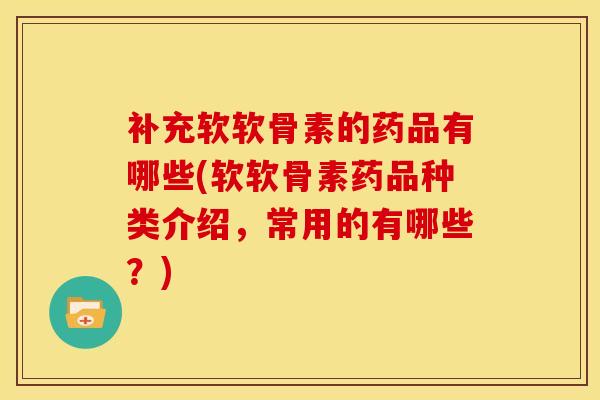 补充软软骨素的药品有哪些(软软骨素药品种类介绍，常用的有哪些？)