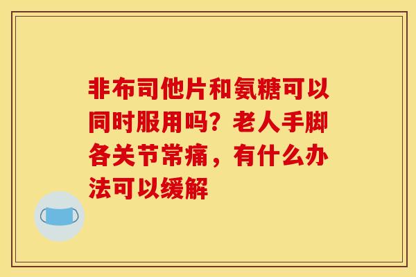 非布司他片和氨糖可以同时服用吗？老人手脚各关节常痛，有什么办法可以缓解