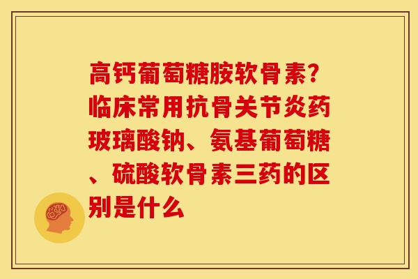 高钙葡萄糖胺软骨素？临床常用抗骨关节炎药玻璃酸钠、氨基葡萄糖、硫酸软骨素三药的区别是什么