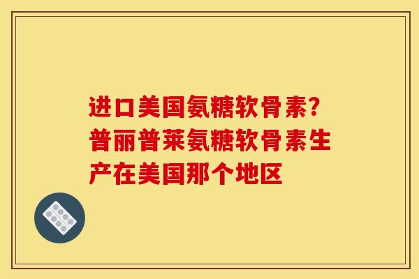 进口美国氨糖软骨素？普丽普莱氨糖软骨素生产在美国那个地区