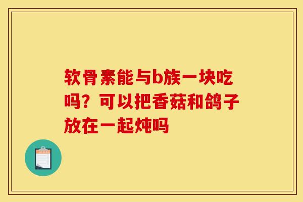软骨素能与b族一块吃吗？可以把香菇和鸽子放在一起炖吗