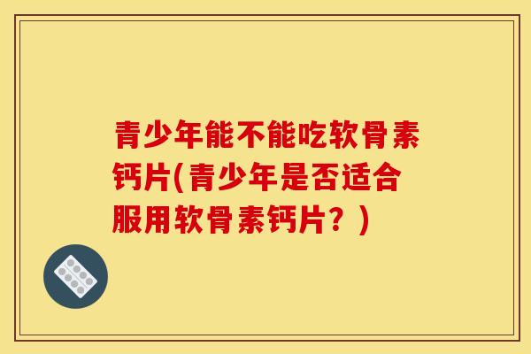 青少年能不能吃软骨素钙片(青少年是否适合服用软骨素钙片？)