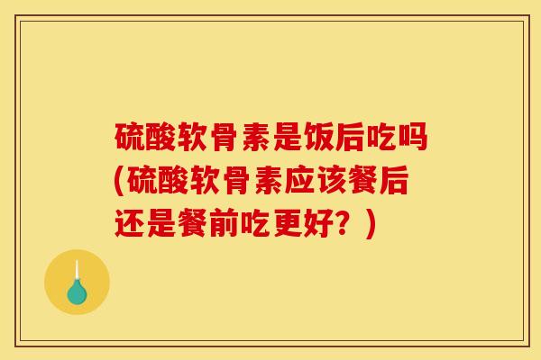 硫酸软骨素是饭后吃吗(硫酸软骨素应该餐后还是餐前吃更好？)