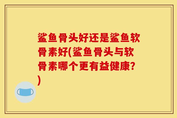 鲨鱼骨头好还是鲨鱼软骨素好(鲨鱼骨头与软骨素哪个更有益健康？)