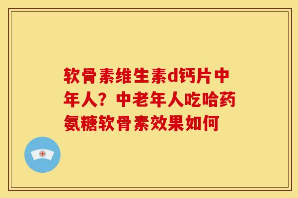 软骨素维生素d钙片中年人？中老年人吃哈药氨糖软骨素效果如何