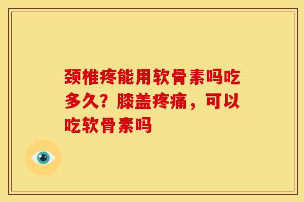 颈椎疼能用软骨素吗吃多久？膝盖疼痛，可以吃软骨素吗