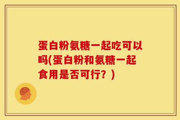 蛋白粉氨糖一起吃可以吗(蛋白粉和氨糖一起食用是否可行？)