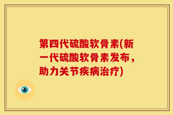 第四代硫酸软骨素(新一代硫酸软骨素发布，助力关节疾病治疗)