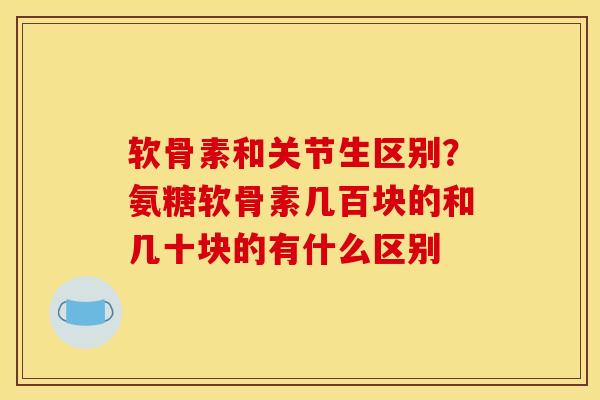 软骨素和关节生区别？氨糖软骨素几百块的和几十块的有什么区别