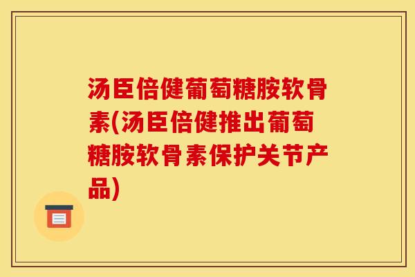 汤臣倍健葡萄糖胺软骨素(汤臣倍健推出葡萄糖胺软骨素保护关节产品)