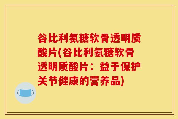 谷比利氨糖软骨透明质酸片(谷比利氨糖软骨透明质酸片：益于保护关节健康的营养品)