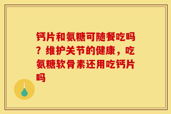 钙片和氨糖可随餐吃吗？维护关节的健康，吃氨糖软骨素还用吃钙片吗