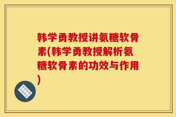 韩学勇教授讲氨糖软骨素(韩学勇教授解析氨糖软骨素的功效与作用)