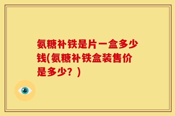 氨糖补铁是片一盒多少钱(氨糖补铁盒装售价是多少？)