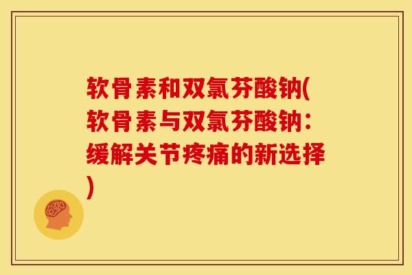 软骨素和双氯芬酸钠(软骨素与双氯芬酸钠：缓解关节疼痛的新选择)