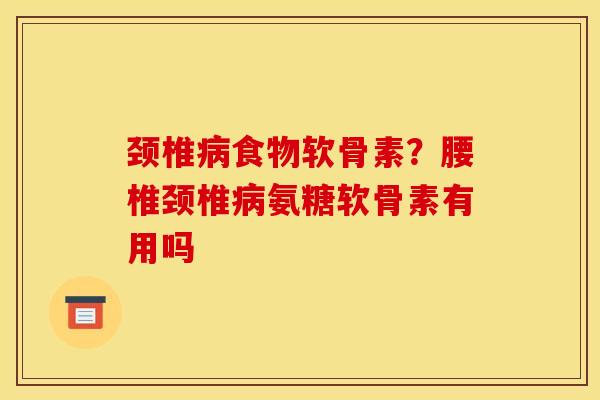 颈椎病食物软骨素？腰椎颈椎病氨糖软骨素有用吗