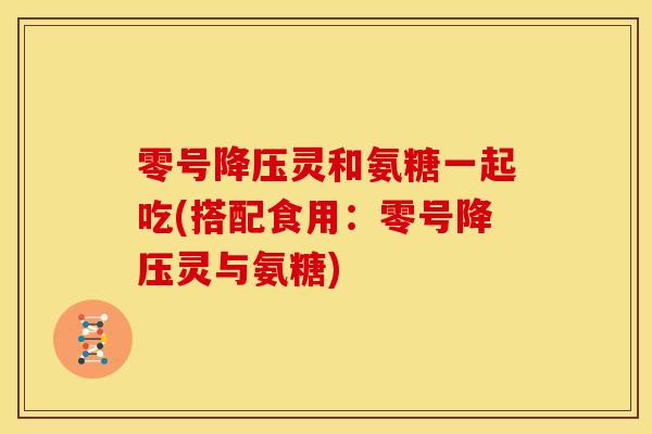 零号降压灵和氨糖一起吃(搭配食用：零号降压灵与氨糖)