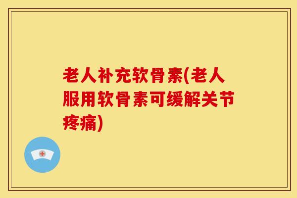 老人补充软骨素(老人服用软骨素可缓解关节疼痛)