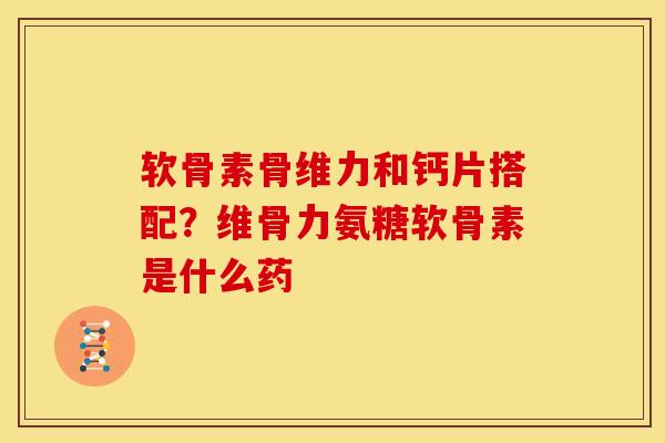 软骨素骨维力和钙片搭配？维骨力氨糖软骨素是什么药