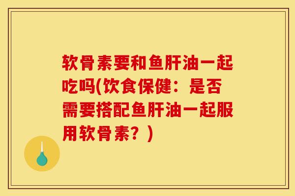 软骨素要和鱼肝油一起吃吗(饮食保健：是否需要搭配鱼肝油一起服用软骨素？)