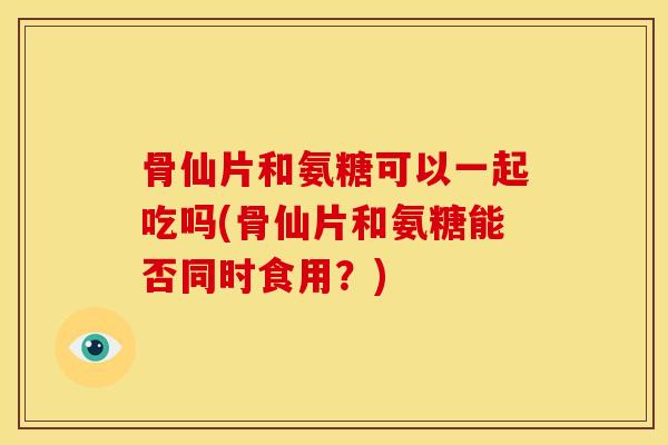 骨仙片和氨糖可以一起吃吗(骨仙片和氨糖能否同时食用？)