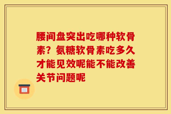 腰间盘突出吃哪种软骨素？氨糖软骨素吃多久才能见效呢能不能改善关节问题呢