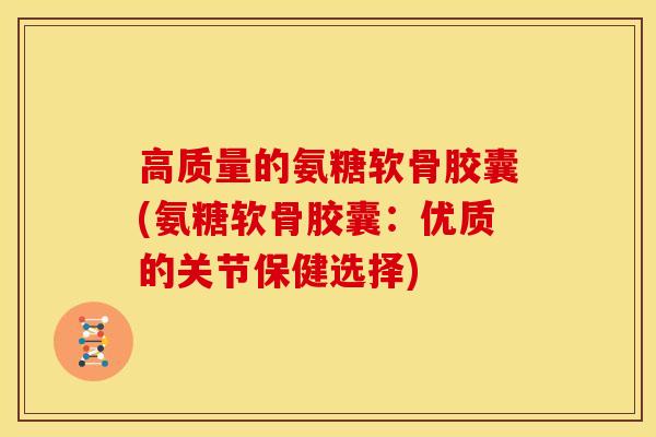 高质量的氨糖软骨胶囊(氨糖软骨胶囊：优质的关节保健选择)