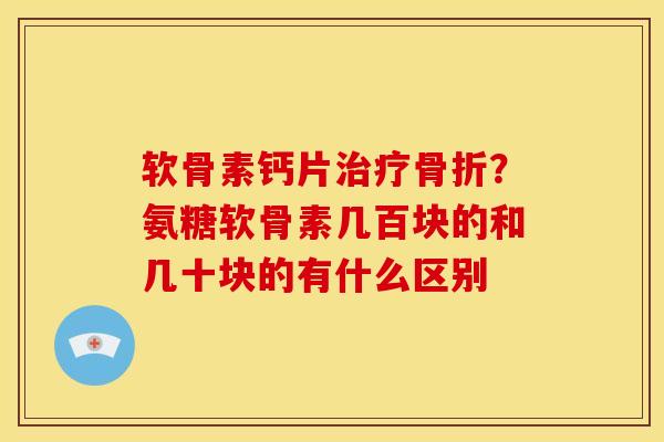 软骨素钙片治疗骨折？氨糖软骨素几百块的和几十块的有什么区别