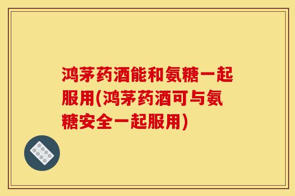 鸿茅药酒能和氨糖一起服用(鸿茅药酒可与氨糖安全一起服用)