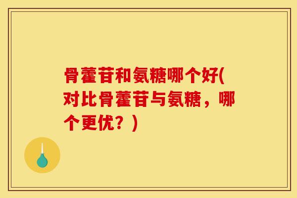 骨藿苷和氨糖哪个好(对比骨藿苷与氨糖，哪个更优？)