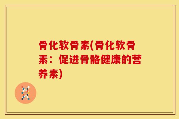 骨化软骨素(骨化软骨素：促进骨骼健康的营养素)