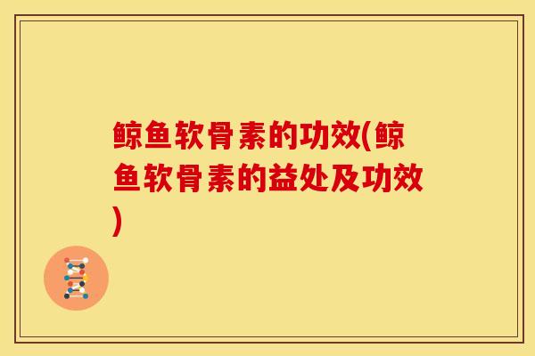 鲸鱼软骨素的功效(鲸鱼软骨素的益处及功效)