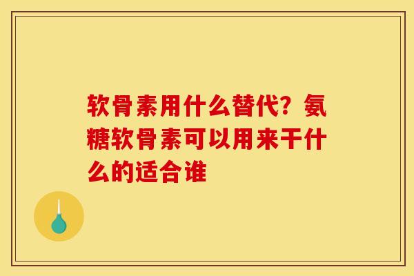 软骨素用什么替代？氨糖软骨素可以用来干什么的适合谁