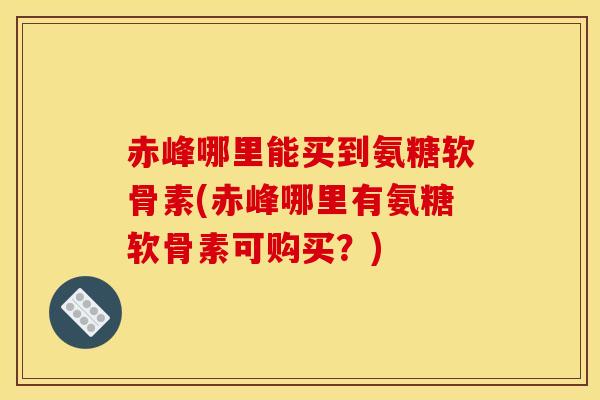 赤峰哪里能买到氨糖软骨素(赤峰哪里有氨糖软骨素可购买？)