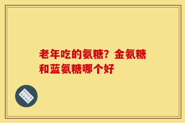 老年吃的氨糖？金氨糖和蓝氨糖哪个好