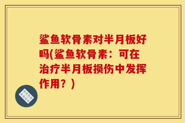 鲨鱼软骨素对半月板好吗(鲨鱼软骨素：可在治疗半月板损伤中发挥作用？)