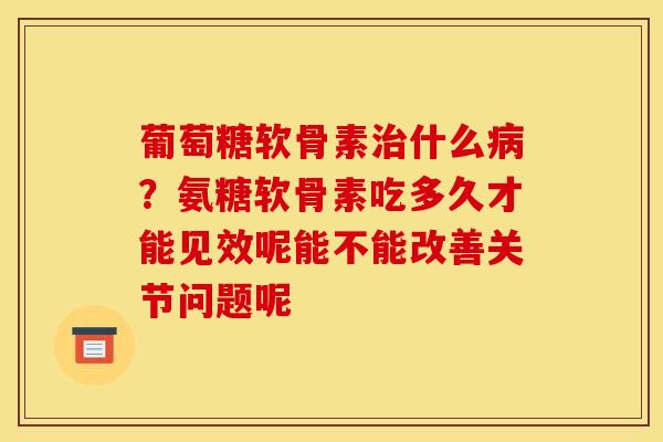 葡萄糖软骨素治什么病？氨糖软骨素吃多久才能见效呢能不能改善关节问题呢
