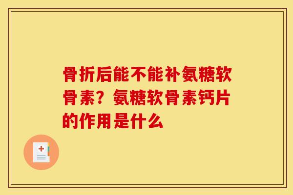 骨折后能不能补氨糖软骨素？氨糖软骨素钙片的作用是什么