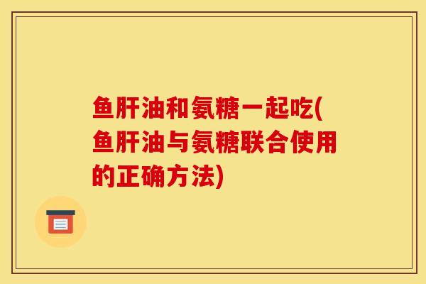鱼肝油和氨糖一起吃(鱼肝油与氨糖联合使用的正确方法)