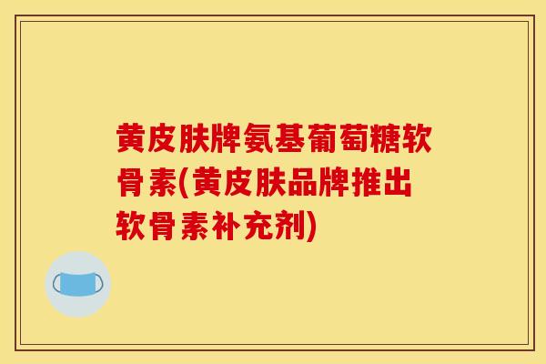 黄皮肤牌氨基葡萄糖软骨素(黄皮肤品牌推出软骨素补充剂)