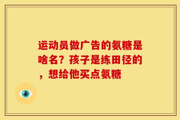 运动员做广告的氨糖是啥名？孩子是练田径的，想给他买点氨糖