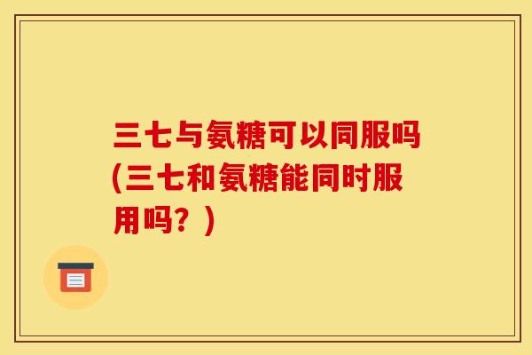 三七与氨糖可以同服吗(三七和氨糖能同时服用吗？)