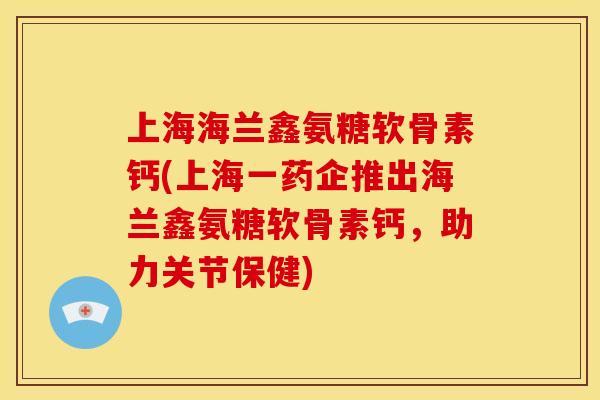 上海海兰鑫氨糖软骨素钙(上海一药企推出海兰鑫氨糖软骨素钙，助力关节保健)