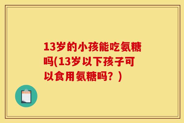 13岁的小孩能吃氨糖吗(13岁以下孩子可以食用氨糖吗？)