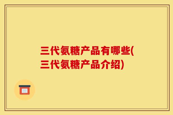 三代氨糖产品有哪些(三代氨糖产品介绍)