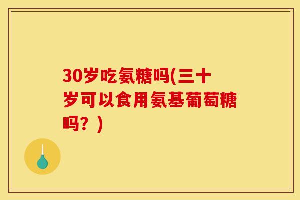 30岁吃氨糖吗(三十岁可以食用氨基葡萄糖吗？)