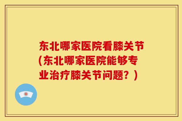 东北哪家医院看膝关节(东北哪家医院能够专业治疗膝关节问题？)