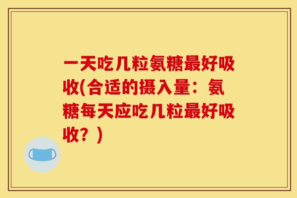 一天吃几粒氨糖最好吸收(合适的摄入量：氨糖每天应吃几粒最好吸收？)